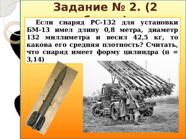 Задание № 2. (2 балла) Если снаряд РС-132 для установки БМ-13 имел длину 0,8 метра, диаметр 132 миллиметра и весил 42,5 кг, то какова его средняя плотность? Считать, что снаряд имеет форму цилиндра (π = 3,14)