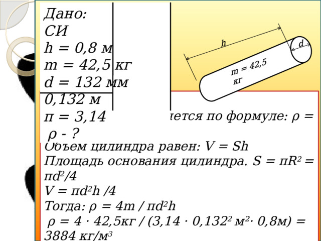 d h m = 42,5 кг Дано: СИ h = 0,8 м m = 42,5 кг d = 132 мм 0,132 м π = 3,14  ρ - ? Решение: Плотность вычисляется по формуле: ρ = m/V. Объем цилиндра равен: V = Sh Площадь основания цилиндра. S = πR 2 = πd 2 /4 V = πd 2 h /4 Тогда: ρ = 4m / πd 2 h  ρ = 4 · 42,5кг / (3,14 · 0,132 2 м²· 0,8м) = 3884 кг/м 3 Ответ: ρ = 3884 кг/м 3