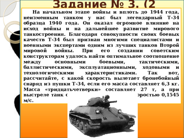 Задание № 3. (2 балла) На начальном этапе войны и вплоть до 1944 года, неизменным танком у нас был легендарный Т-34 образца 1940 года. Он оказал огромное влияние на исход войны и на дальнейшее развитие мирового танкостроения. Благодаря совокупности своих боевых качеств Т-34 был признан многими специалистами и военными экспертами одним из лучших танков Второй мировой войны. При его создании советским конструкторам удалось найти оптимальное соотношение между основными боевыми, тактическими, баллистическими, эксплуатационными, ходовыми и технологическими характеристиками. Так вот, рассчитайте, с какой скорость вылетает бронебойный снаряд из пушки Т-34, если его масса составляет 6,3 кг. Масса «тридцатьчетверки» составляет 27 т, а при выстреле танк откатывается назад со скоростью 0,1545 м/с.