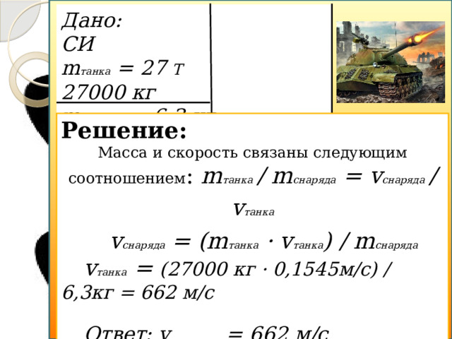 m снаряда = 6,3 кг Дано: СИ m танка = 27 Т 27000 кг m снаряда = 6,3 кг v танка = 0,1545 м/с v снаряда  - ? Решение: Масса и скорость связаны следующим соотношением : m танка  / m снаряда = v снаряда  / v танка  v снаряда = (m танка · v танка ) / m снаряда v танка = (27000 кг · 0,1545м/с) / 6,3кг = 662 м/с  Ответ: v снаряда = 662 м/с v танка = 0,1545м/с v снаряда  - ? m танка = 27 Т