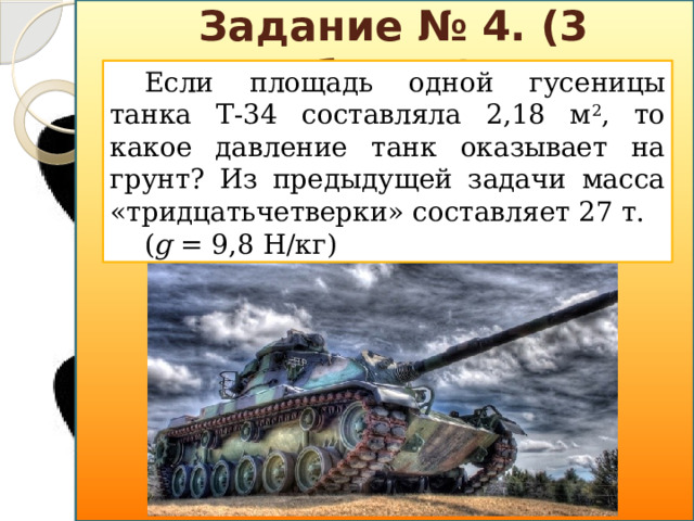 Задание № 4. (3 балла) Если площадь одной гусеницы танка Т-34 составляла 2,18 м 2 , то какое давление танк оказывает на грунт? Из предыдущей задачи масса «тридцатьчетверки» составляет 27 т. ( g = 9,8 Н/кг)