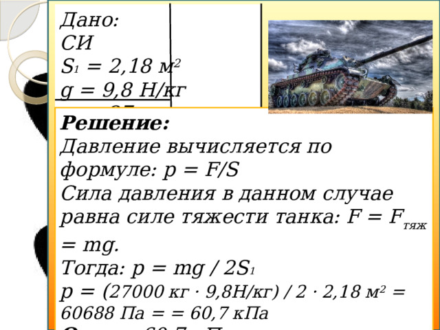 Дано: СИ S 1 = 2,18 м 2  g = 9,8 Н/кг m = 27 Т 27000 кг  p - ? Решение: Давление вычисляется по формуле: p = F/S Сила давления в данном случае равна силе тяжести танка: F = F тяж  = mg. Тогда: p = mg / 2S 1  p = ( 27000 кг · 9,8Н/кг) / 2 · 2,18 м 2 = 60688 Па = = 60,7 кПа Ответ: 60,7 кПа