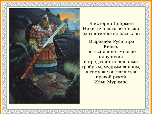 В истории Добрыни Никитича есть не только фантастические рассказы. В древней Руси, при Киеве,  он выполняет многие поручения  и предстаёт перед нами  храбрым, мудрым воином,  к тому же он является правой рукой Ильи Муромца. 
