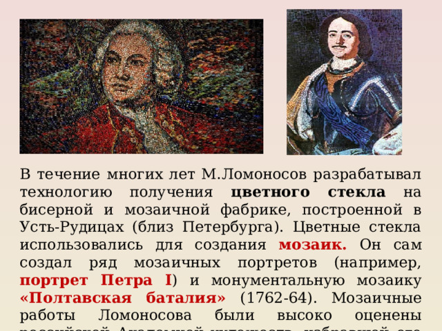 В течение многих лет М.Ломоносов разрабатывал технологию получения цветного стекла на бисерной и мозаичной фабрике, построенной в Усть-Рудицах (близ Петербурга). Цветные стекла использовались для создания мозаик. Он сам создал ряд мозаичных портретов (например, портрет Петра I ) и монументальную мозаику «Полтавская баталия» (1762-64). Мозаичные работы Ломоносова были высоко оценены российской Академией художеств, избравшей его в 1763г. своим членом. 