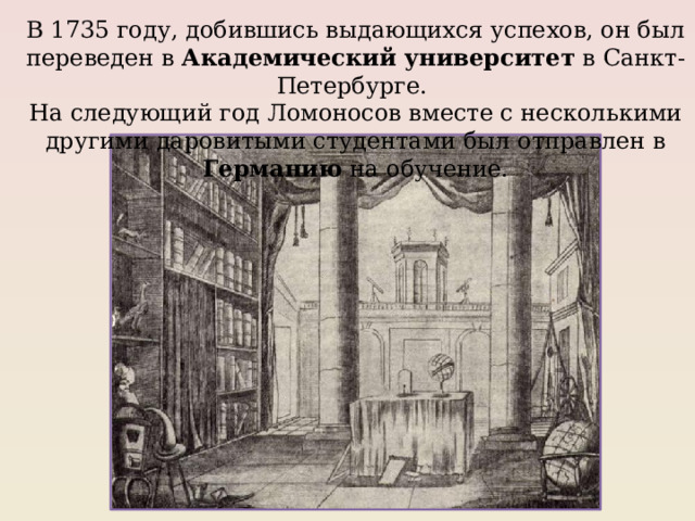 В 1735 году, добившись выдающихся успехов, он был переведен в Академический университет в Санкт-Петербурге. На следующий год Ломоносов вместе с несколькими другими даровитыми студентами был отправлен в Германию на обучение. 