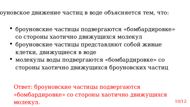 Броуновское движение частиц в воде объясняется тем, что: броуновские частицы подвергаются «бомбардировке» со стороны хаотично движущихся молекул броуновские частицы представляют собой живые клетки, движущиеся в воде молекулы воды подвергаются «бомбардировке» со стороны хаотично движущихся броуновских частиц Ответ: броуновские частицы подвергаются «бомбардировке» со стороны хаотично движущихся молекул. 10/12 