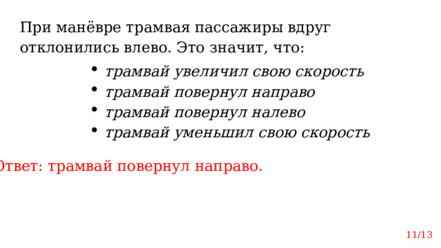 При манёвре трамвая пассажиры вдруг отклонились влево. Это значит, что: трамвай увеличил свою скорость трамвай повернул направо трамвай повернул налево трамвай уменьшил свою скорость Ответ: трамвай повернул направо. 11/13 