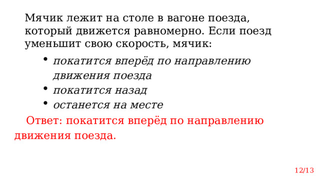 Мячик лежит на столе в вагоне поезда, который движется равномерно. Если поезд уменьшит свою скорость, мячик: покатится вперёд по направлению движения поезда покатится назад останется на месте Ответ: покатится вперёд по направлению движения поезда. 12/13 