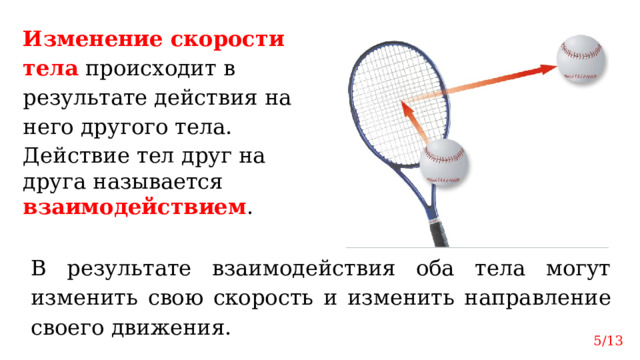 Изменение скорости тела  происходит в результате действия на него другого тела. Действие тел друг на друга называется взаимодействием . В результате взаимодействия оба тела могут изменить свою скорость и изменить направление своего движения. 5/13 