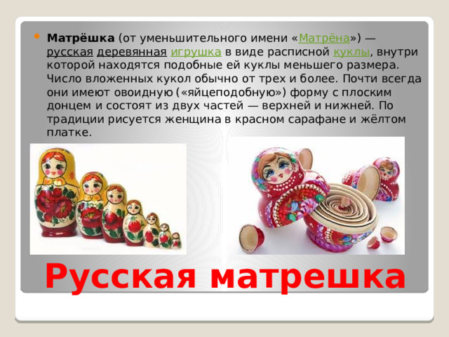 Матрёшка  (от уменьшительного имени « Матрёна ») —  русская   деревянная   игрушка  в виде расписной  куклы , внутри которой находятся подобные ей куклы меньшего размера. Число вложенных кукол обычно от трех и более. Почти всегда они имеют овоидную («яйцеподобную») форму с плоским донцем и состоят из двух частей — верхней и нижней. По традиции рисуется женщина в красном сарафане и жёлтом платке. Русская матрешка 