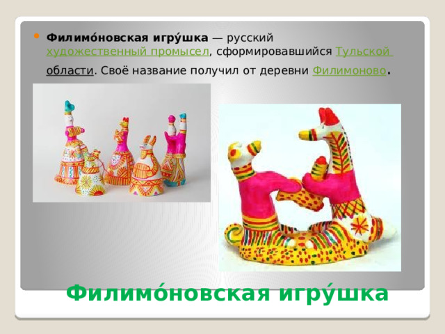 Филимо́новская игру́шка  — русский  художественный промысел , сформировавшийся Тульской области . Своё название получил от деревни  Филимоново . Филимо́новская игру́шка 