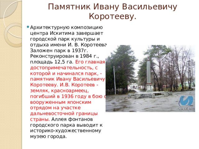 Памятник Ивану Васильевичу Коротееву. Архитектурную композицию центра Искитима завершает городской парк культуры и отдыха имени И. В. Коротеева. Заложен парк в 1937г. Реконструирован в 1984 г., площадь 12,5 га. Его главная достопримечательность, с которой и начинался парк, - памятник Ивану Васильевичу Коротееву. И.В. Коротеев - земляк, красноармеец, погибший в 1936 году в бою с вооруженным японским отрядом на участке дальневосточной границы страны. Аллея фонтанов городского парка выводит к историко-художественному музею города. 