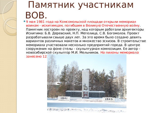  Памятник участникам ВОВ. 9 мая 1981 года на Комсомольской площади открыли мемориал воинам - искитимцам, погибшим в Великую Отечественную войну . Памятник построен по проекту, над которым работали архитекторы Искитима: Б.В. Деревский, Н.П. Метелица, С.В. Богомолов. Проект разрабатывали свыше двух лет. За это время было создано девять вариантов различных макетов и множество эскизов. В строительстве мемориала участвовали несколько предприятий города. В центре сооружения на фоне стелы - скульптурная композиция. Ее автор - новосибирской скульптор М.И. Мельников. На пилоны мемориала занесено 1220 фамилий погибших земляков. 