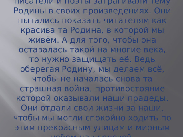 Многие величайшие русские писатели и поэты затрагивали тему Родины в своих произведениях. Они пытались показать читателям как красива та Родина, в которой мы живём. А для того, чтобы она оставалась такой на многие века, то нужно защищать её. Ведь оберегая Родину, мы делаем всё, чтобы не началась снова та страшная война, противостояние которой оказывали наши прадеды. Они отдали свои жизни за наши, чтобы мы могли спокойно ходить по этим прекрасным улицам и мирным небом над головой. 