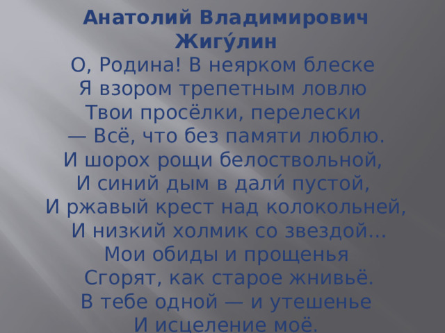 Анатолий Владимирович Жигу́лин  О, Родина! В неярком блеске  Я взором трепетным ловлю  Твои просёлки, перелески  — Всё, что без памяти люблю.  И шорох рощи белоствольной,  И синий дым в дали́ пустой,  И ржавый крест над колокольней,  И низкий холмик со звездой…  Мои обиды и прощенья  Сгорят, как старое жнивьё.  В тебе одной — и утешенье  И исцеление моё.   