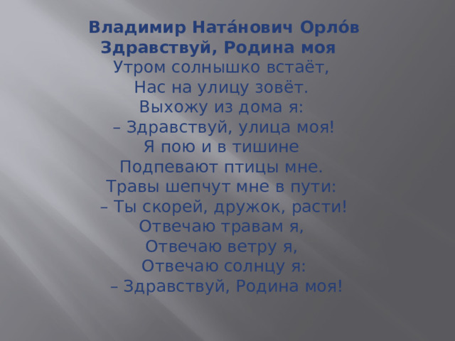 Владимир Ната́нович Орло́в  Здравствуй, Родина моя    Утром солнышко встаёт,  Нас на улицу зовёт.  Выхожу из дома я:   – Здравствуй, улица моя!  Я пою и в тишине  Подпевают птицы мне.  Травы шепчут мне в пути:  – Ты скорей, дружок, расти!  Отвечаю травам я,  Отвечаю ветру я,  Отвечаю солнцу я:  – Здравствуй, Родина моя!   