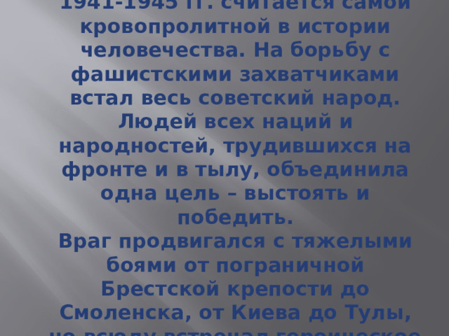 Великая Отечественная Война 1941-1945 гг. считается самой кровопролитной в истории человечества. На борьбу с фашистскими захватчиками встал весь советский народ. Людей всех наций и народностей, трудившихся на фронте и в тылу, объединила одна цель – выстоять и победить.  Враг продвигался с тяжелыми боями от пограничной Брестской крепости до Смоленска, от Киева до Тулы, но всюду встречал героическое сопротивление.   
