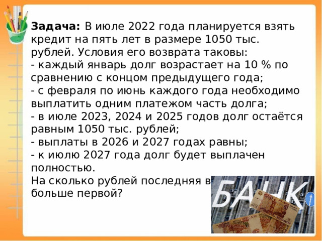 Задача: В июле 2022 года планируется взять кредит на пять лет в размере 1050 тыс. рублей. Условия его возврата таковы: - каждый январь долг возрастает на 10 % по сравнению с концом предыдущего года; - с февраля по июнь каждого года необходимо выплатить одним платежом часть долга; - в июле 2023, 2024 и 2025 годов долг остаётся равным 1050 тыс. рублей; - выплаты в 2026 и 2027 годах равны; - к июлю 2027 года долг будет выплачен полностью. На сколько рублей последняя выплата будет больше первой? 