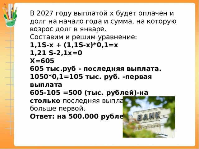 В 2027 году выплатой х будет оплачен и долг на начало года и сумма, на которую возрос долг в январе. Составим и решим уравнение: 1,1S-х + (1,1S-х)*0,1=х 1,21 S-2,1х=0 Х=605 605 тыс.руб - последняя выплата. 1050*0,1=105 тыс. руб. -первая выплата 605-105 =500 (тыс. рублей)-на столько последняя выплата будет больше первой. Ответ: на 500.000 рублей 