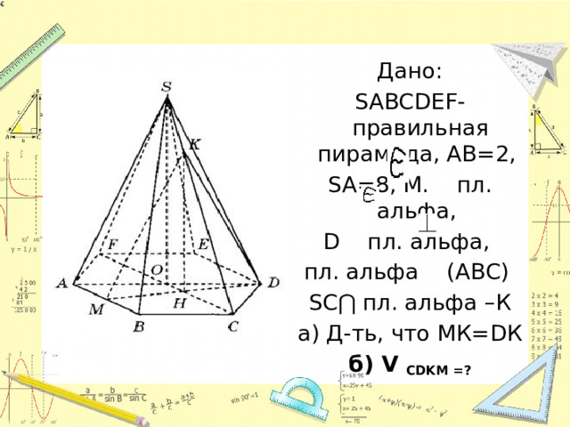 Дано: SABCDEF-правильная пирамида, АВ=2, SA=8, М. пл. альфа, D пл. альфа, пл. альфа (АВС) SC⋂ пл. альфа –К а) Д-ть, что МК=DК б) V CDKM =? 