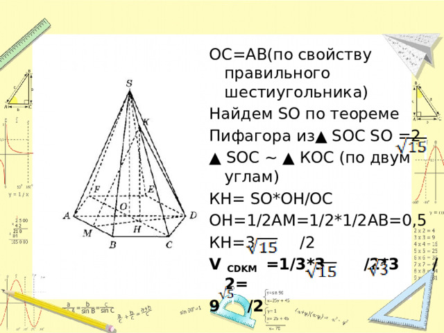 ОС=АВ(по свойству правильного шестиугольника) Найдем SO по теореме Пифагора из▲ SOС SO =2 ▲ SOС ~ ▲ КOС (по двум углам) КН= SO*ОН/ОС ОН=1/2АМ=1/2*1/2АВ=0,5 КН=3 /2 V CDKM =1/3*3 /2*3 /2= 9 /2 