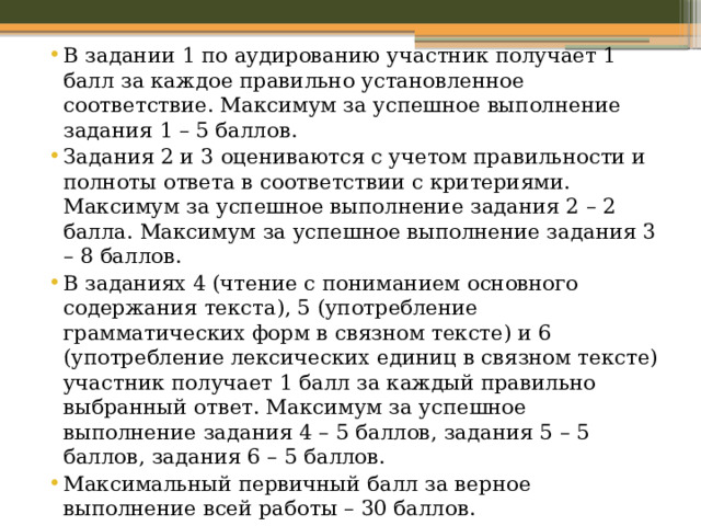 В задании 1 по аудированию участник получает 1 балл за каждое правильно установленное соответствие. Максимум за успешное выполнение задания 1 – 5 баллов. Задания 2 и 3 оцениваются с учетом правильности и полноты ответа в соответствии с критериями. Максимум за успешное выполнение задания 2 – 2 балла. Максимум за успешное выполнение задания 3 – 8 баллов. В заданиях 4 (чтение с пониманием основного содержания текста), 5 (употребление грамматических форм в связном тексте) и 6 (употребление лексических единиц в связном тексте) участник получает 1 балл за каждый правильно выбранный ответ. Максимум за успешное выполнение задания 4 – 5 баллов, задания 5 – 5 баллов, задания 6 – 5 баллов. Максимальный первичный балл за верное выполнение всей работы – 30 баллов. 
