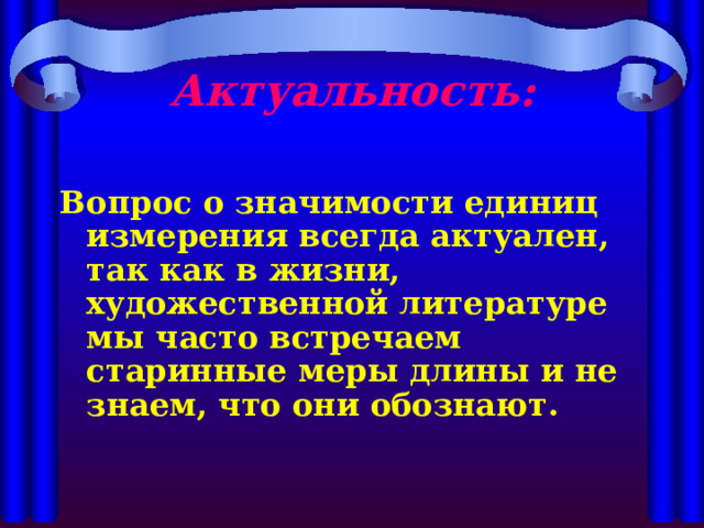 Актуальность:   Вопрос о значимости единиц измерения всегда актуален, так как в жизни, художественной литературе мы часто встречаем старинные меры длины и не знаем, что они обознают. 