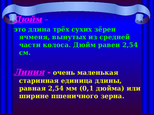Дюйм – это длина трёх сухих зёрен ячменя, вынутых из средней части колоса. Дюйм равен 2,54 см.  Линия  -  очень маленькая старинная единица длины, равная 2,54 мм (0,1 дюйма) или ширине пшеничного зерна.  