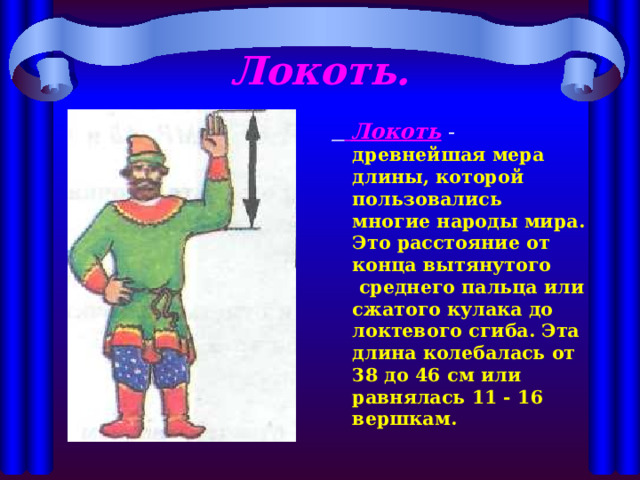 Локоть.   Локоть  -  древнейшая мера длины, которой пользовались многие народы мира. Это расстояние от конца вытянутого среднего пальца или сжатого кулака до локтевого сгиба. Эта длина колебалась от 38 до 46 см или равнялась 11 - 16 вершкам. 
