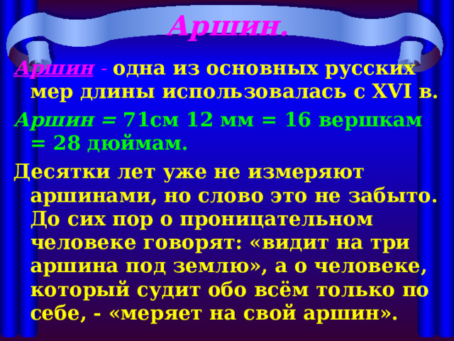 Аршин. Аршин  -  одна из основных русских мер длины использовалась с XVI в. Аршин = 71см 12 мм = 16 вершкам = 28 дюймам. Десятки лет уже не измеряют аршинами, но слово это не забыто. До сих пор о проницательном человеке говорят: «видит на три аршина под землю», а о человеке, который судит обо всём только по себе, - «меряет на свой аршин». 