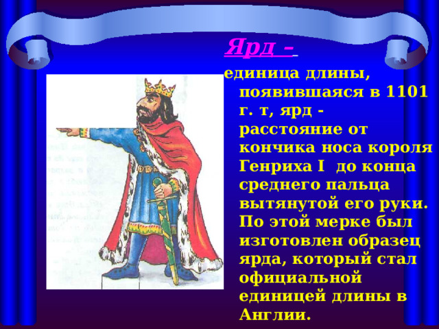 Ярд –  единица длины, появившаяся в 1101 г. т, ярд - расстояние от кончика носа короля Генриха I до конца среднего пальца вытянутой его руки. По этой мерке был изготовлен образец ярда, который стал официальной единицей длины в Англии. 