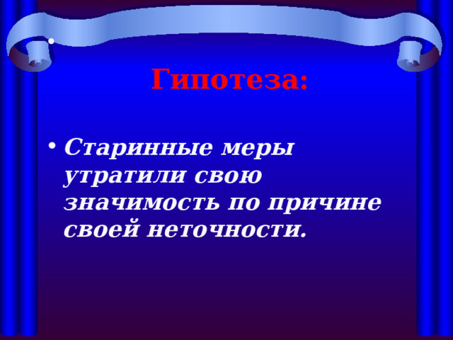 Гипотеза:  Старинные меры утратили свою значимость по причине своей неточности. 