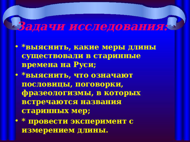 Задачи исследования:  *выяснить, какие меры длины существовали в старинные времена на Руси; *выяснить, что означают пословицы, поговорки, фразеологизмы, в которых встречаются названия старинных мер; * провести эксперимент с измерением длины.   