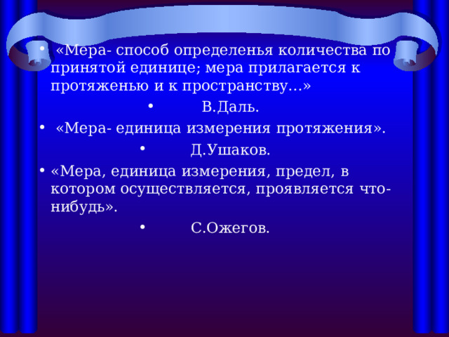  «Мера- способ определенья количества по принятой единице; мера прилагается к протяженью и к пространству…» В.Даль.  «Мера- единица измерения протяжения». Д.Ушаков. «Мера, единица измерения, предел, в котором осуществляется, проявляется что- нибудь». С.Ожегов. 