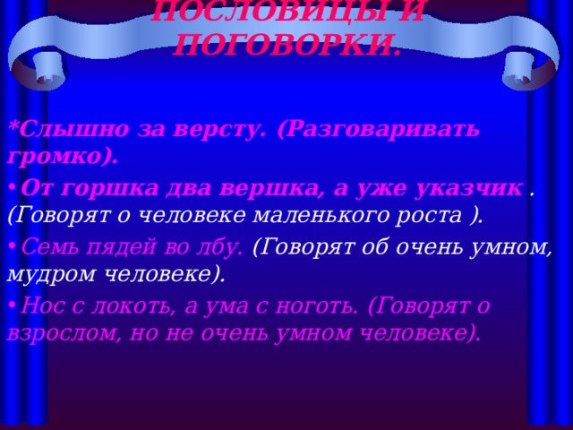 ПОСЛОВИЦЫ И ПОГОВОРКИ.   *Слышно за версту. (Разговаривать громко). От горшка два вершка, а уже указчик .(Говорят о человеке маленького роста ). Семь пядей во лбу. (Говорят об очень умном, мудром человеке). Нос с локоть, а ума с ноготь. (Говорят о взрослом, но не очень умном человеке).  