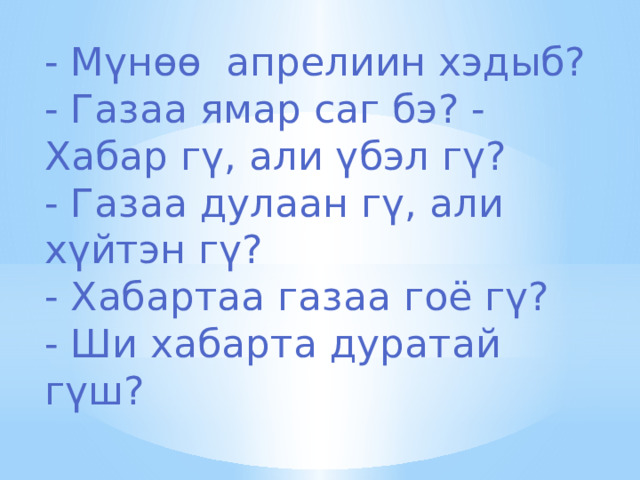 - Мүнөө апрелиин хэдыб? - Газаа ямар саг бэ? - Хабар гү, али үбэл гү? - Газаа дулаан гү, али хүйтэн гү? - Хабартаа газаа гоё гү? - Ши хабарта дуратай гүш? 