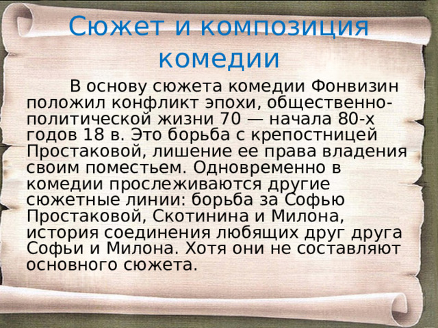 Сюжет и композиция комедии  В основу сюжета комедии Фонвизин положил конфликт эпохи, общественно-политической жизни 70 — начала 80-х годов 18 в. Это борьба с крепостницей Простаковой, лишение ее права владения своим поместьем. Одновременно в комедии прослеживаются другие сюжетные линии: борьба за Софью Простаковой, Скотинина и Милона, история соединения любящих друг друга Софьи и Милона. Хотя они не составляют основного сюжета. 