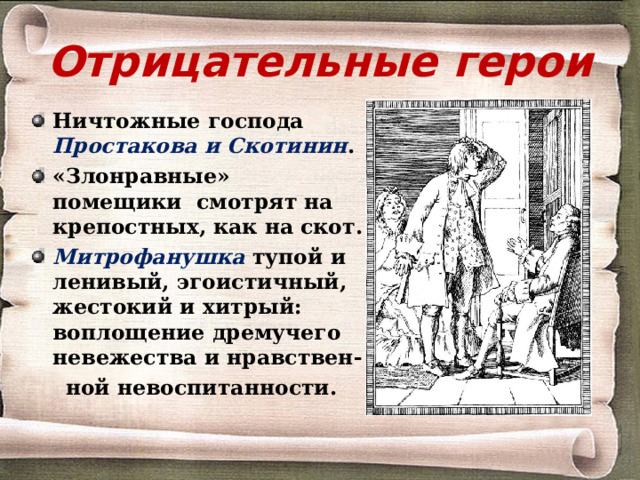 Отрицательные герои Ничтожные господа Простакова и Скотинин . «Злонравные» помещики смотрят на крепостных, как на скот. Митрофанушка  тупой и ленивый, эгоистичный, жестокий и хитрый: воплощение дремучего невежества и нравствен-  ной невоспитанности. 