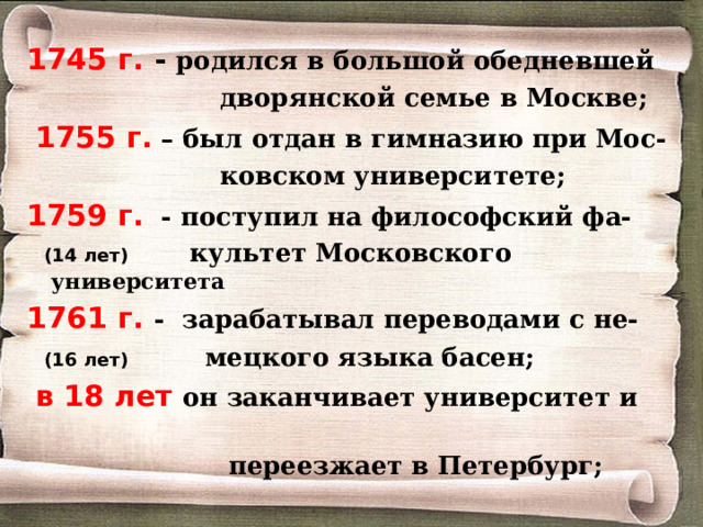 1745 г. - родился в большой обедневшей  дворянской семье в Москве;  1755 г. – был отдан в гимназию при Мос-  ковском университете; 1759 г. - поступил на философский фа-  (14 лет) культет Московского университета 1761 г. - зарабатывал переводами с не-  (16 лет)   мецкого языка басен;  в 18 лет он заканчивает университет и  переезжает в Петербург; 