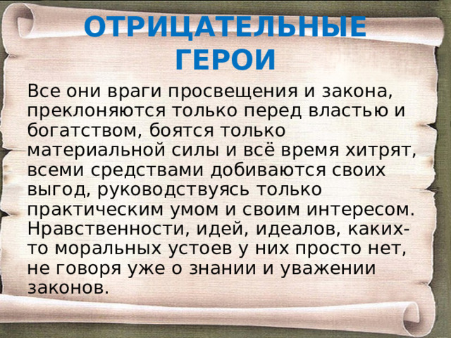 ОТРИЦАТЕЛЬНЫЕ ГЕРОИ Все они враги просвещения и закона, преклоняются только перед властью и богатством, боятся только материальной силы и всё время хитрят, всеми средствами добиваются своих выгод, руководствуясь только практическим умом и своим интересом. Нравственности, идей, идеалов, каких-то моральных устоев у них просто нет, не говоря уже о знании и уважении законов. 