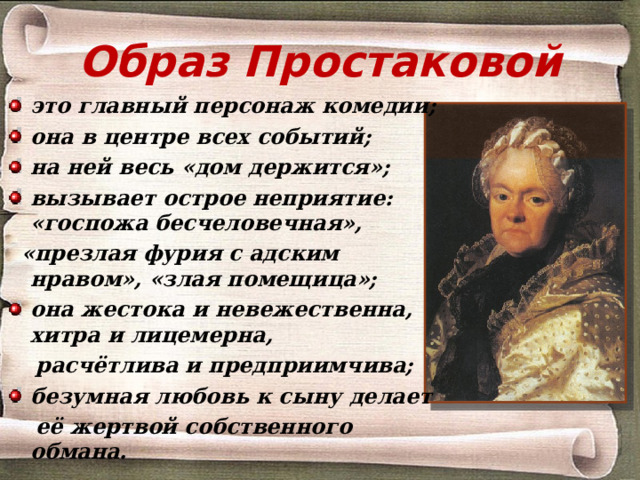 Образ Простаковой это главный персонаж комедии; она в центре всех событий; на ней весь «дом держится»; вызывает острое неприятие: «госпожа бесчеловечная»,  «презлая фурия с адским нравом», «злая помещица»; она жестока и невежественна, хитра и лицемерна,  расчётлива и предприимчива; безумная любовь к сыну делает  её жертвой собственного обмана.  