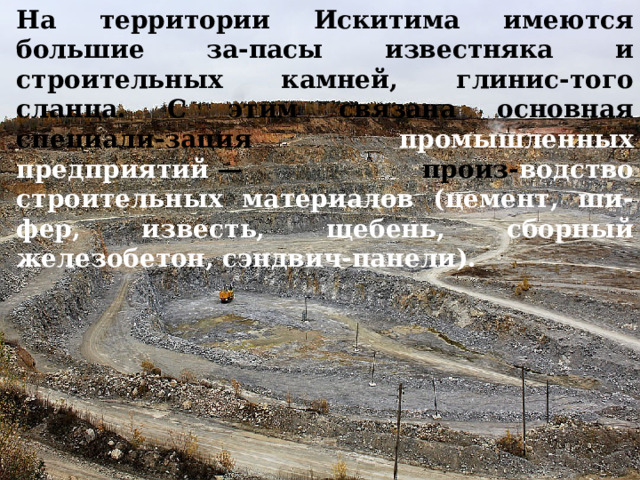 На территории Искитима имеются большие за-пасы известняка и строительных камней, глинис-того сланца. С этим связана основная специали-зация промышленных предприятий  — произ- водство строительных материалов (цемент, ши-фер, известь, щебень, сборный железобетон, сэндвич-панели). 