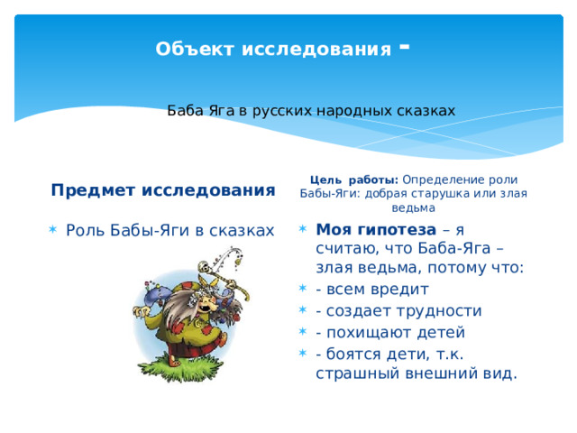 Объект исследования -   Баба Яга в русских народных сказках Предмет исследования Цель работы: Определение роли Бабы-Яги: добрая старушка или злая ведьма  Роль Бабы-Яги в сказках Моя гипотеза – я считаю, что Баба-Яга – злая ведьма, потому что: - всем вредит - создает трудности - похищают детей - боятся дети, т.к. страшный внешний вид. 