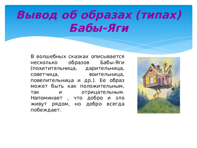 Вывод об образах (типах) Бабы-Яги В волшебных сказках описывается несколько образов Бабы-Яги (похитительница, дарительница, советчица, воительница, повелительница и др.). Ее образ может быть как положительным, так и отрицательным. Напоминает , что добро и зло живут рядом, но добро всегда побеждает. 