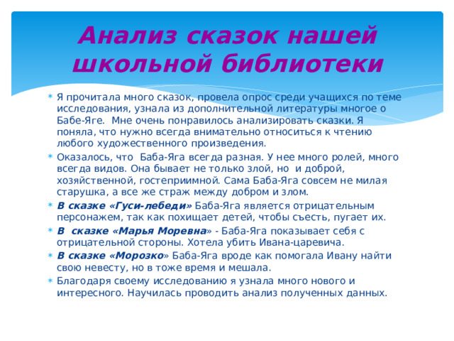 Анализ сказок нашей школьной библиотеки Я прочитала много сказок, провела опрос среди учащихся по теме исследования, узнала из дополнительной литературы многое о Бабе-Яге. Мне очень понравилось анализировать сказки. Я поняла, что нужно всегда внимательно относиться к чтению любого художественного произведения. Оказалось, что Баба-Яга всегда разная. У нее много ролей, много всегда видов. Она бывает не только злой, но и доброй, хозяйственной, гостеприимной. Сама Баба-Яга совсем не милая старушка, а все же страж между добром и злом. В сказке «Гуси-лебеди» Баба-Яга является отрицательным персонажем, так как похищает детей, чтобы съесть, пугает их. В сказке «Марья Моревна » - Баба-Яга показывает себя с отрицательной стороны. Хотела убить Ивана-царевича. В сказке «Морозко » Баба-Яга вроде как помогала Ивану найти свою невесту, но в тоже время и мешала. Благодаря своему исследованию я узнала много нового и интересного. Научилась проводить анализ полученных данных. 