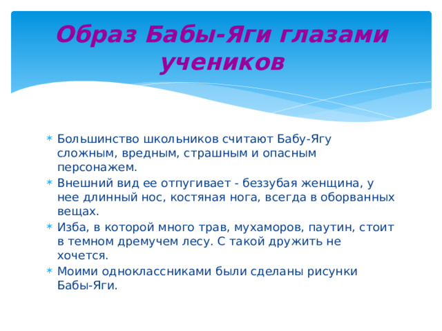 Образ Бабы-Яги глазами учеников Большинство школьников считают Бабу-Ягу сложным, вредным, страшным и опасным персонажем. Внешний вид ее отпугивает - беззубая женщина, у нее длинный нос, костяная нога, всегда в оборванных вещах. Изба, в которой много трав, мухаморов, паутин, стоит в темном дремучем лесу. С такой дружить не хочется. Моими одноклассниками были сделаны рисунки Бабы-Яги. 