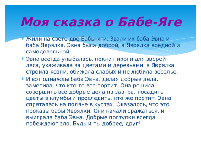 Моя сказка о Бабе-Яге Жили на свете две Бабы-яги. Звали их баба Эвна и баба Яврялка. Эвна была доброй, а Яврялка вредной и самодовольной. Эвна всегда улыбалась, пекла пироги для зверей леса, ухаживала за цветами и деревьями, а Яврялка строила козни, обижала слабых и не любила веселье. И вот однажды баба Эвна, делая добрые дела, заметила, что кто-то все портит. Она решила совершить все добрые дела на завтра, посадить цветы в клумбы и проследить, кто же портит. Эвна спряталась на поляне в кустах. Оказалось, что это проказы бабы Яврялки. Они начали сражаться, и выиграла баба Эвна. Добрые поступки всегда побеждают зло. Будь и ты добрее, друг! 