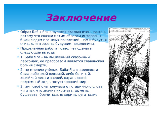 Заключение Образ Бабы-Яги в русских сказках очень важен, потому что сказки с этим образом интересны были людям прошлых поколений, нам и будут, я считаю, интересны будущим поколениям. Проделанная работа позволяет сделать следующие выводы: 1. Баба Яга – вымышленный сказочный персонаж, ее праобразом является славянская богиня смерти; 2. по мнению учёных, Баба-Яга в древности была либо злой ведьмой, либо богиней, хозяйкой леса и зверей, охраняющей подземный ход в потусторонний мир; 3. имя своё она получила от старинного слова «ягать», что значит «кричать, шуметь, бушевать, браниться, вздорить, ругаться»; 