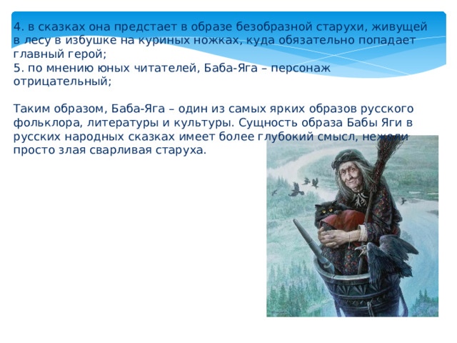 4. в сказках она предстает в образе безобразной старухи, живущей в лесу в избушке на куриных ножках, куда обязательно попадает главный герой; 5. по мнению юных читателей, Баба-Яга – персонаж отрицательный; Таким образом, Баба-Яга – один из самых ярких образов русского фольклора, литературы и культуры. Сущность образа Бабы Яги в русских народных сказках имеет более глубокий смысл, нежели просто злая сварливая старуха. 