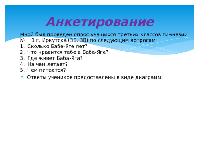 Анкетирование Мной был проведен опрос учащихся третьих классов гимназии № 1 г. Иркутска (3Б, 3В) по следующим вопросам: Сколько Бабе-Яге лет? Что нравится тебе в Бабе-Яге? Где живет Баба-Яга? На чем летает? Чем питается? Ответы учеников предоставлены в виде диаграмм: 